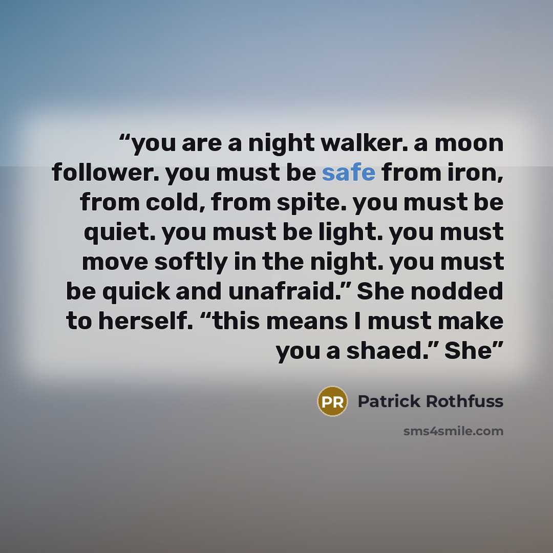 “you are a night walker. a moon follower. you must be safe from iron, from cold, from spite. you must be quiet. you must be light. you must move softly in the night. you must be quick and unafraid.” She nodded to herself. “this means I must make you a shaed.” She” quote by Patrick Rothfuss