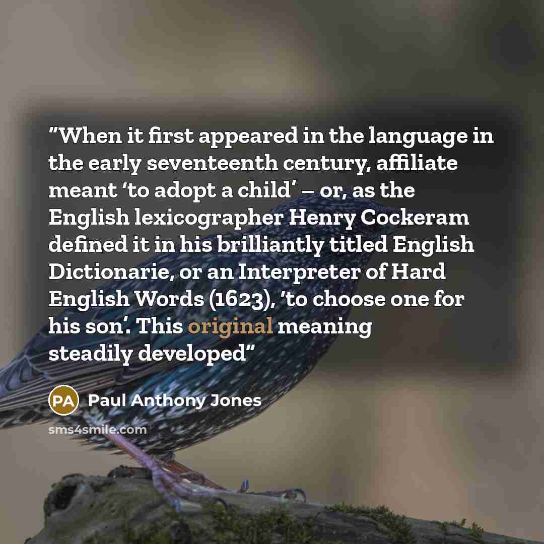 “When it first appeared in the language in the early seventeenth century, affiliate meant ‘to adopt a child’ – or, as the English lexicographer Henry Cockeram defined it in his brilliantly titled English Dictionarie, or an Interpreter of Hard English Words (1623), ‘to choose one for his son’. This…” quote by Paul Anthony Jones
