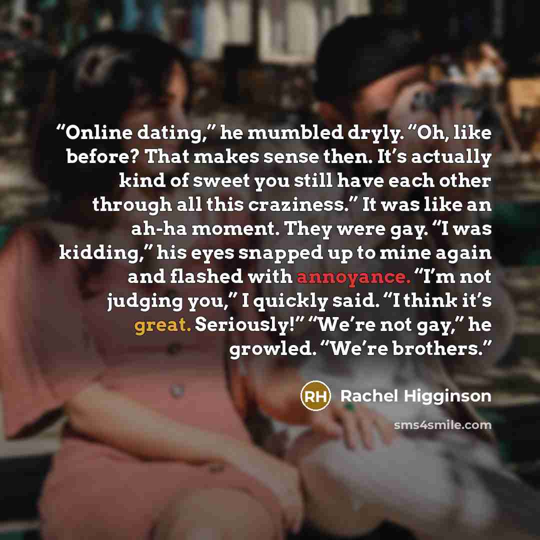 “Online dating,” he mumbled dryly. “Oh, like before? That makes sense then. It’s actually kind of sweet you still have each other through all this craziness.” It was like an ah-ha moment. They were gay. “I was kidding,” his eyes snapped up to mine again and flashed with annoyance. “I’m not judging…” quote by Rachel Higginson