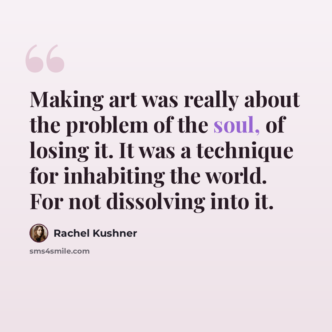 “Making art was really about the problem of the soul, of losing it. It was a technique for inhabiting the world. For not dissolving into it.” quote by Rachel Kushner