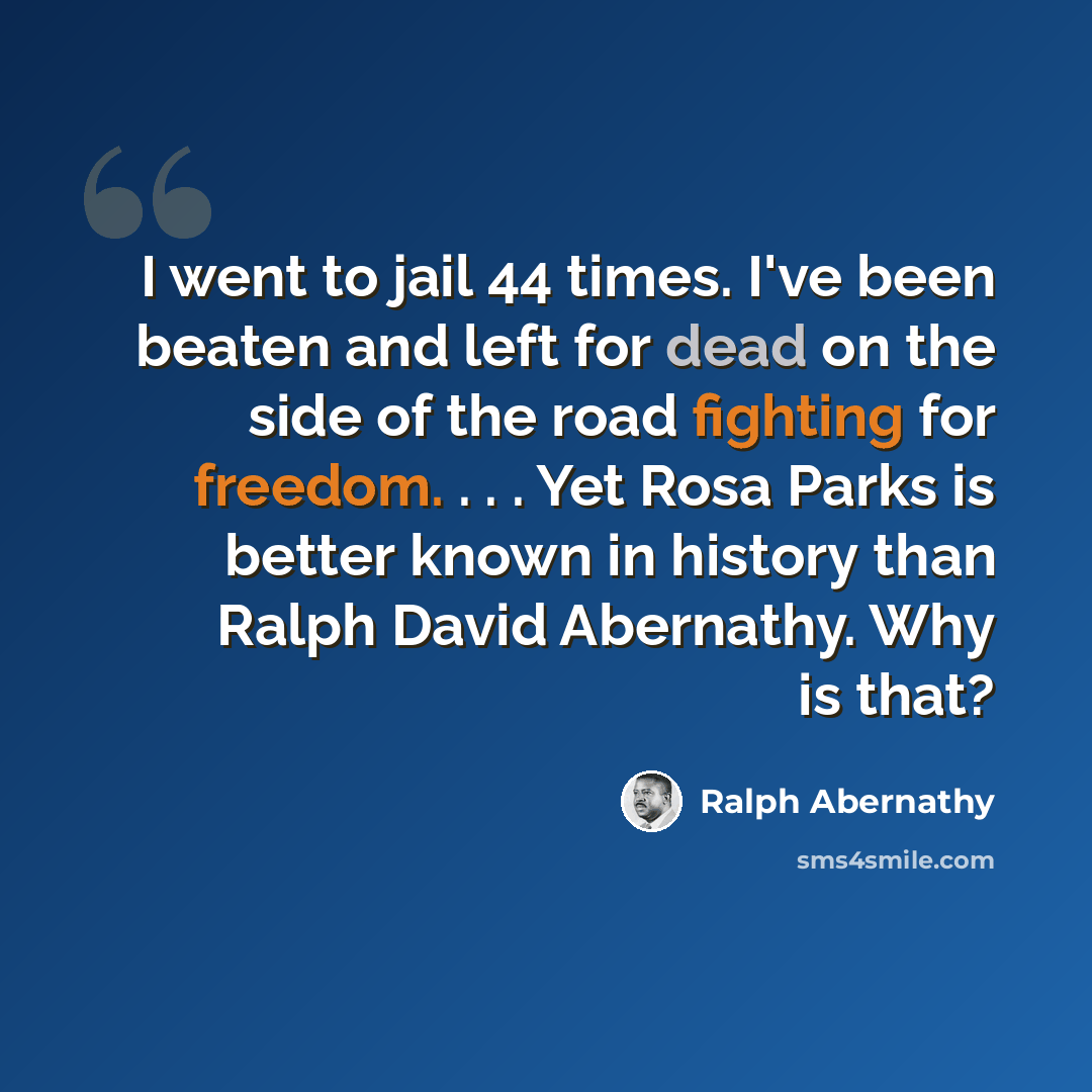 “I went to jail 44 times. I've been beaten and left for dead on the side of the road fighting for freedom. . . . Yet Rosa Parks is better known in history than Ralph David Abernathy. Why is that?” quote by Ralph Abernathy