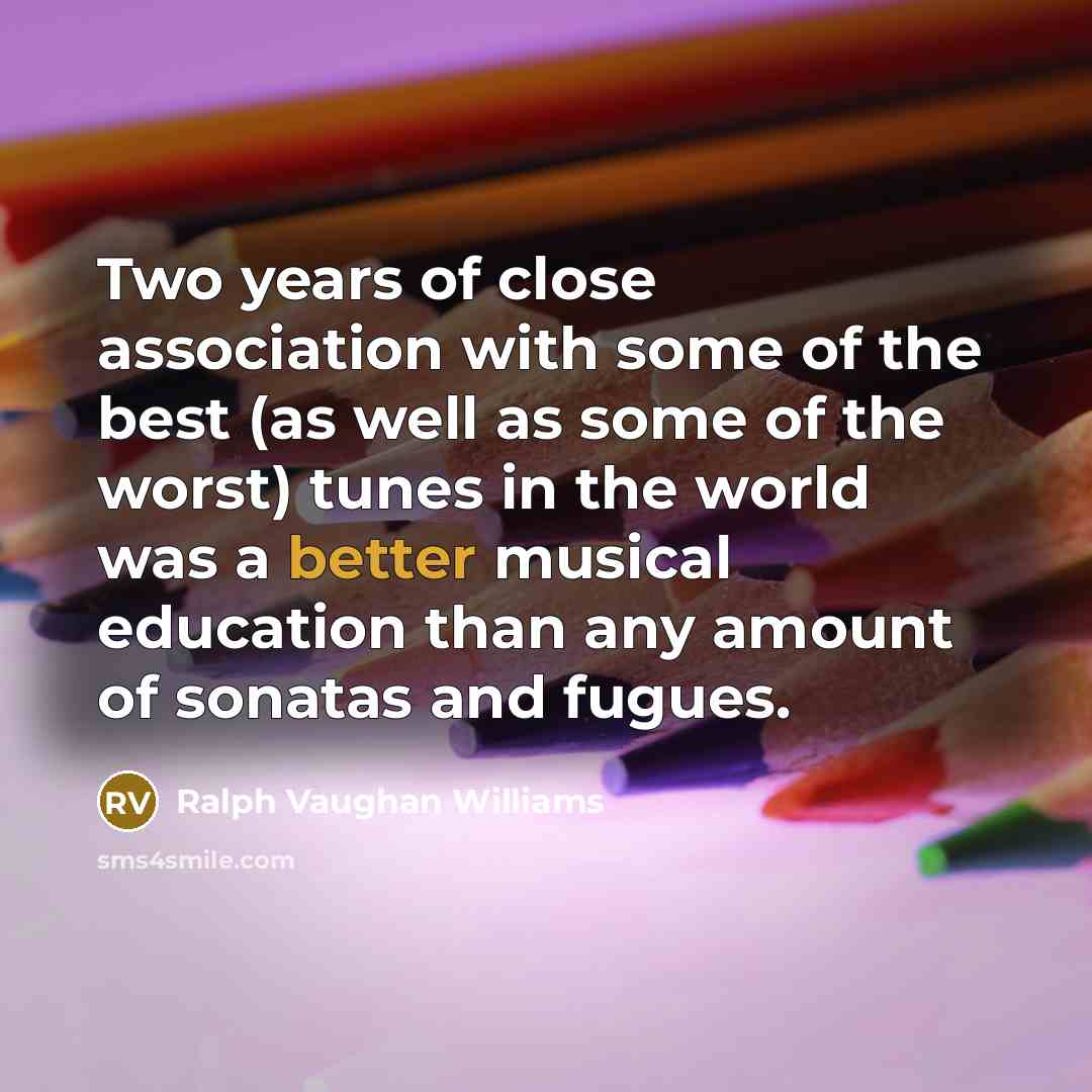 “Two years of close association with some of the best (as well as some of the worst) tunes in the world was a better musical education than any amount of sonatas and fugues.” quote by Ralph Vaughan Williams