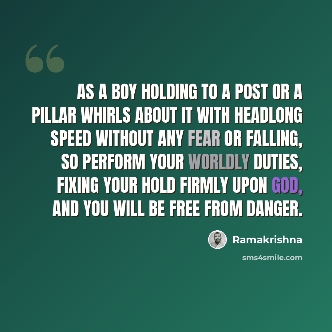 “As a boy holding to a post or a pillar whirls about it with headlong speed without any fear or falling, so perform your worldly duties, fixing your hold firmly upon God, and you will be free from danger.” quote by Ramakrishna