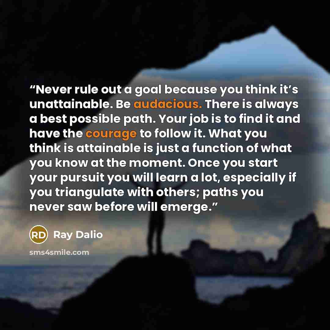 “Never rule out a goal because you think it’s unattainable. Be audacious. There is always a best possible path. Your job is to find it and have the courage to follow it. What you think is attainable is just a function of what you know at the moment. Once you start your pursuit you will learn a lot…” quote by Ray Dalio