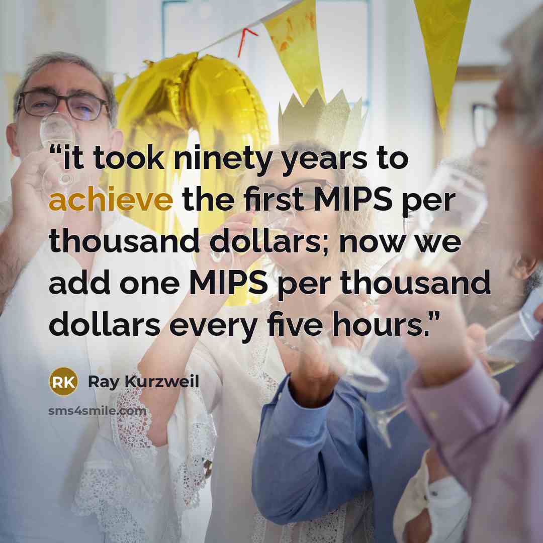 “it took ninety years to achieve the first MIPS per thousand dollars; now we add one MIPS per thousand dollars every five hours.” quote by Ray Kurzweil