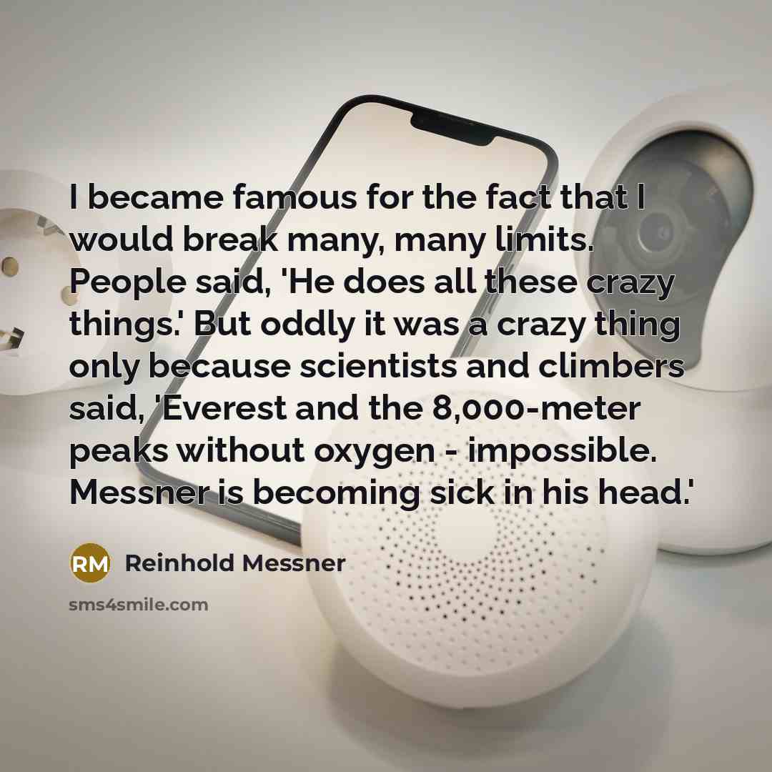 “I became famous for the fact that I would break many, many limits. People said, 'He does all these crazy things.' But oddly it was a crazy thing only because scientists and climbers said, 'Everest and the 8,000-meter peaks without oxygen - impossible. Messner is becoming sick in his head.'” quote by Reinhold Messner