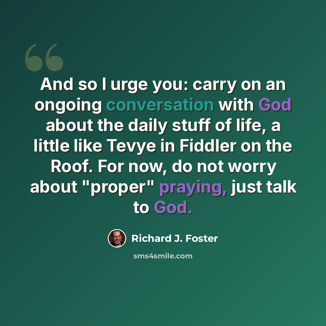 “And so I urge you: carry on an ongoing conversation with God about the daily stuff of life, a little like Tevye in Fiddler on the Roof. For now, do not worry about "proper" praying, just talk to God.” quote by Richard J. Foster