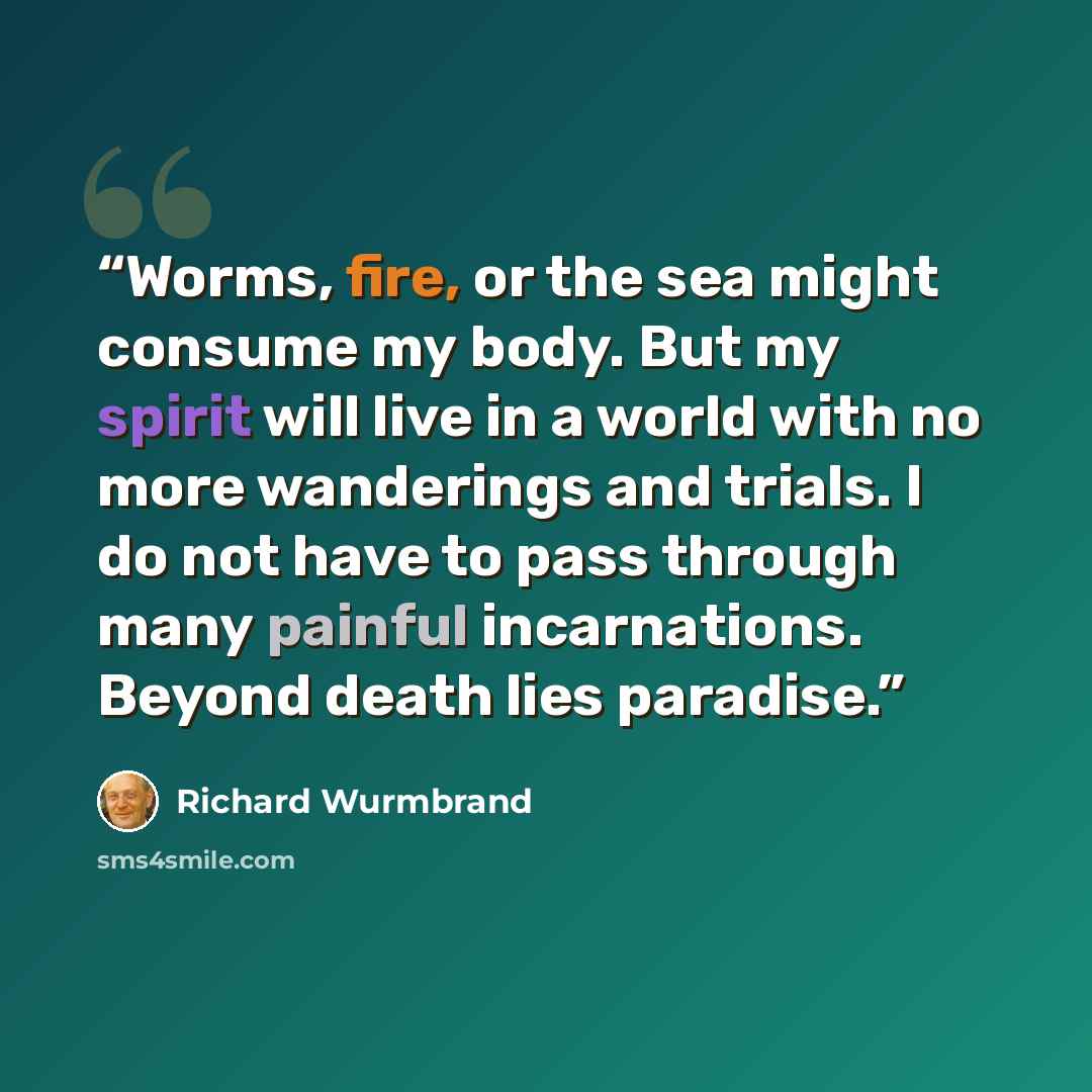 “Worms, fire, or the sea might consume my body. But my spirit will live in a world with no more wanderings and trials. I do not have to pass through many painful incarnations. Beyond death lies paradise.” quote by Richard Wurmbrand