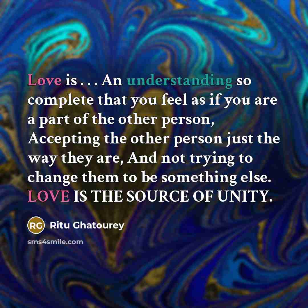 “Love is . . . An understanding so complete that you feel as if you are a part of the other person, Accepting the other person just the way they are, And not trying to change them to be something else. LOVE IS THE SOURCE OF UNITY.” quote by Ritu Ghatourey