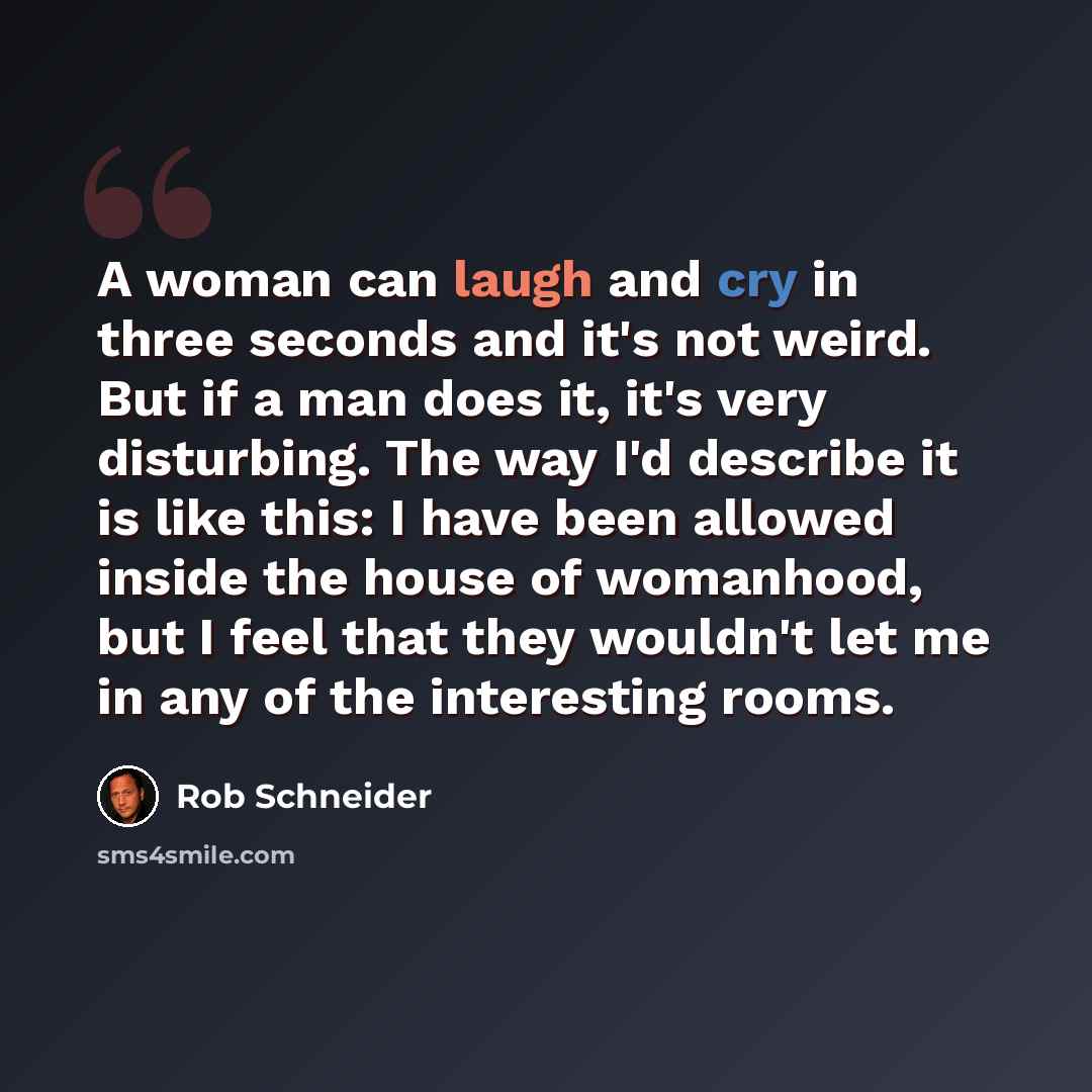 “A woman can laugh and cry in three seconds and it's not weird. But if a man does it, it's very disturbing. The way I'd describe it is like this: I have been allowed inside the house of womanhood, but I feel that they wouldn't let me in any of the interesting rooms.” quote by Rob Schneider
