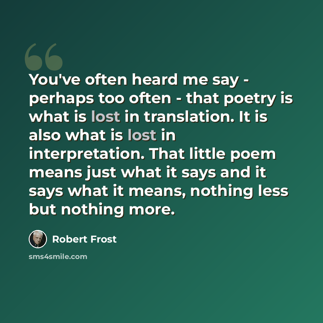 “You've often heard me say - perhaps too often - that poetry is what is lost in translation. It is also what is lost in interpretation. That little poem means just what it says and it says what it means, nothing less but nothing more.” quote by Robert Frost