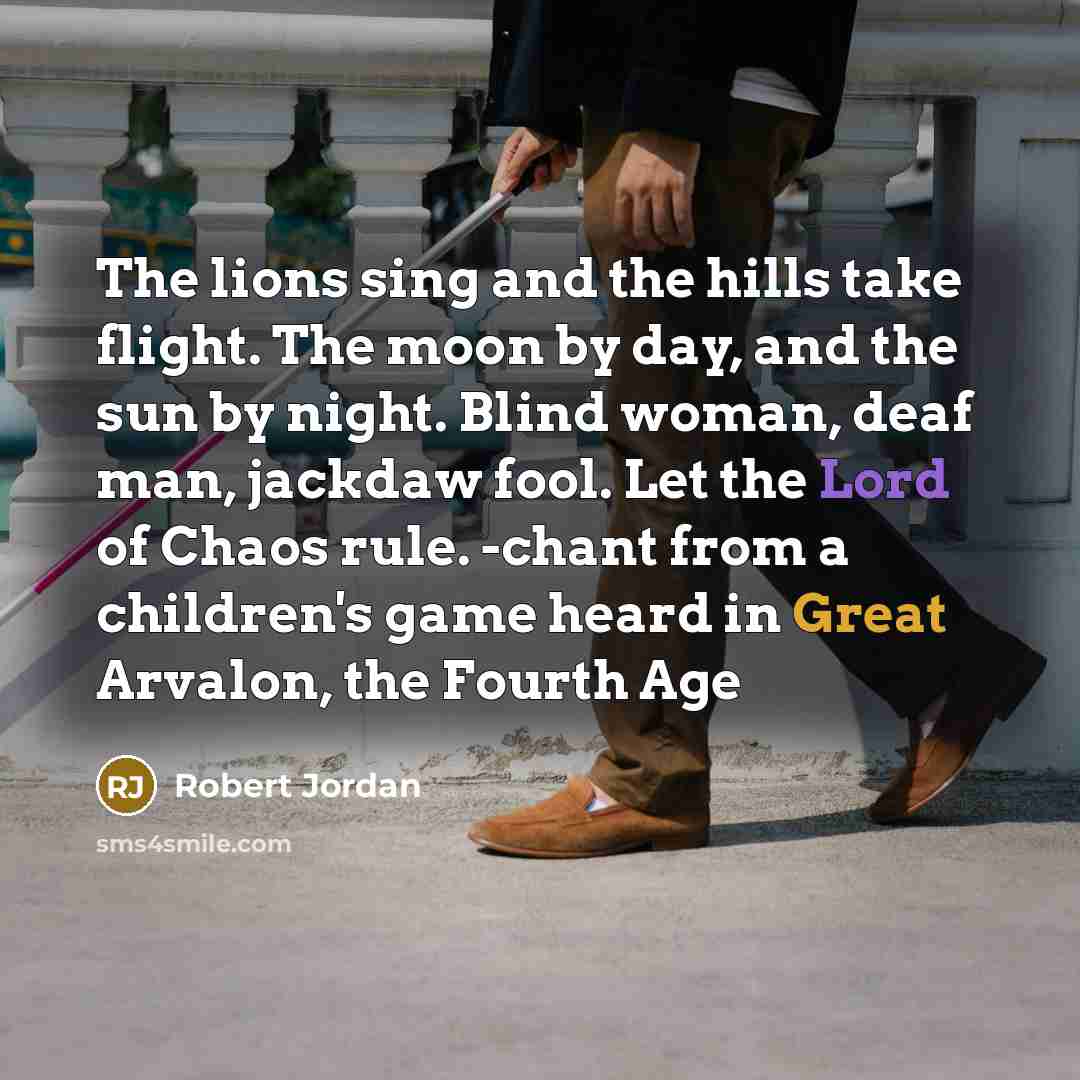 “The lions sing and the hills take flight. The moon by day, and the sun by night. Blind woman, deaf man, jackdaw fool. Let the Lord of Chaos rule. -chant from a children's game heard in Great Arvalon, the Fourth Age” quote by Robert Jordan