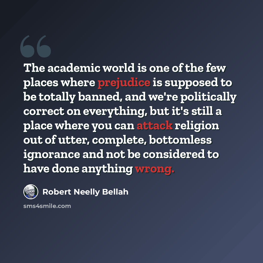 “The academic world is one of the few places where prejudice is supposed to be totally banned, and we're politically correct on everything, but it's still a place where you can attack religion out of utter, complete, bottomless ignorance and not be considered to have done anything wrong.” quote by Robert Neelly Bellah
