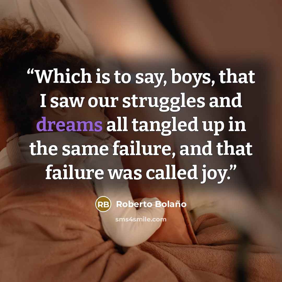 “Which is to say, boys, that I saw our struggles and dreams all tangled up in the same failure, and that failure was called joy.” quote by Roberto Bolaño