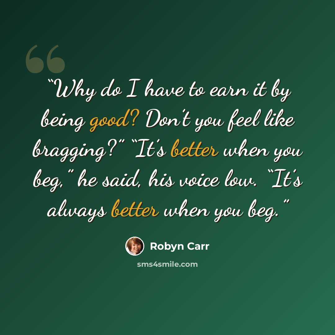 “Why do I have to earn it by being good? Don’t you feel like bragging?” “It’s better when you beg,” he said, his voice low. “It’s always better when you beg.” quote by Robyn Carr