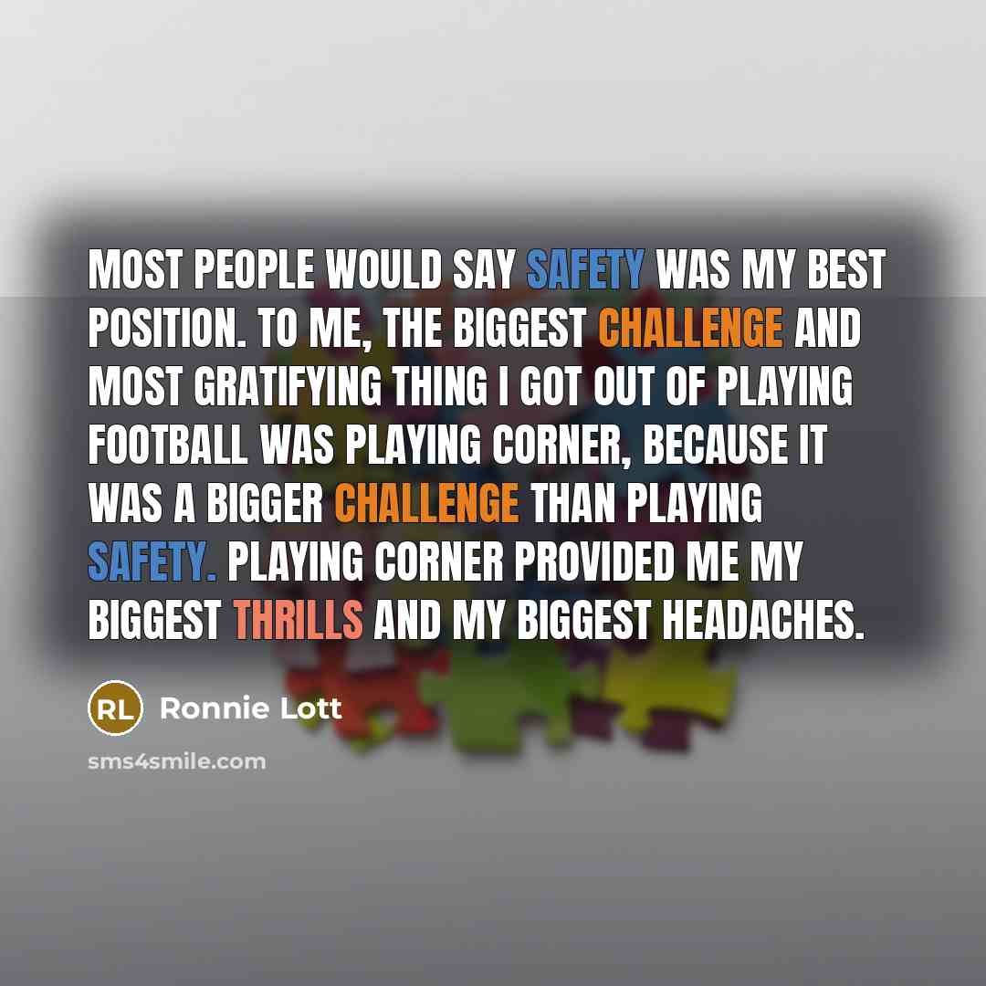 “Most people would say safety was my best position. To me, the biggest challenge and most gratifying thing I got out of playing football was playing corner, because it was a bigger challenge than playing safety. Playing corner provided me my biggest thrills and my biggest headaches.” quote by Ronnie Lott