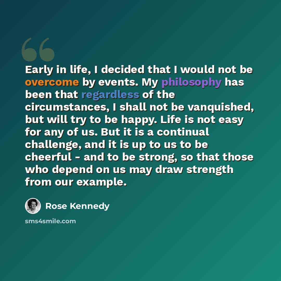 “Early in life, I decided that I would not be overcome by events. My philosophy has been that regardless of the circumstances, I shall not be vanquished, but will try to be happy. Life is not easy for any of us. But it is a continual challenge, and it is up to us to be cheerful - and to be strong…” quote by Rose Kennedy
