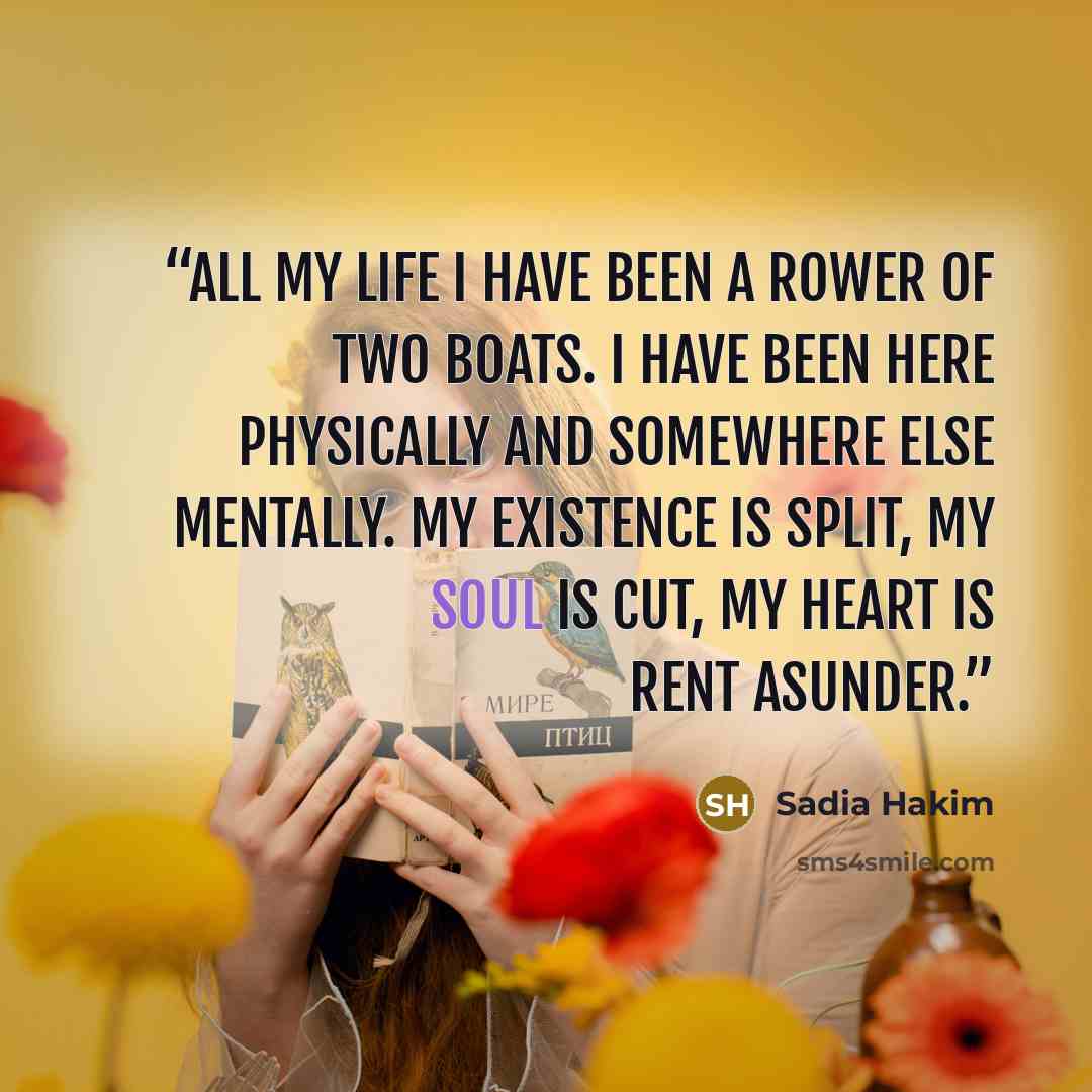 “All my life I have been a rower of two boats. I have been here physically and somewhere else mentally. My existence is split, my soul is cut, my heart is rent asunder.” quote by Sadia Hakim