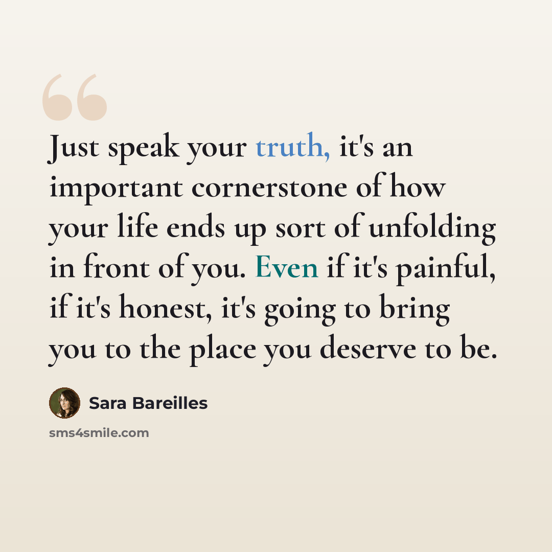 “Just speak your truth, it's an important cornerstone of how your life ends up sort of unfolding in front of you. Even if it's painful, if it's honest, it's going to bring you to the place you deserve to be.” quote by Sara Bareilles
