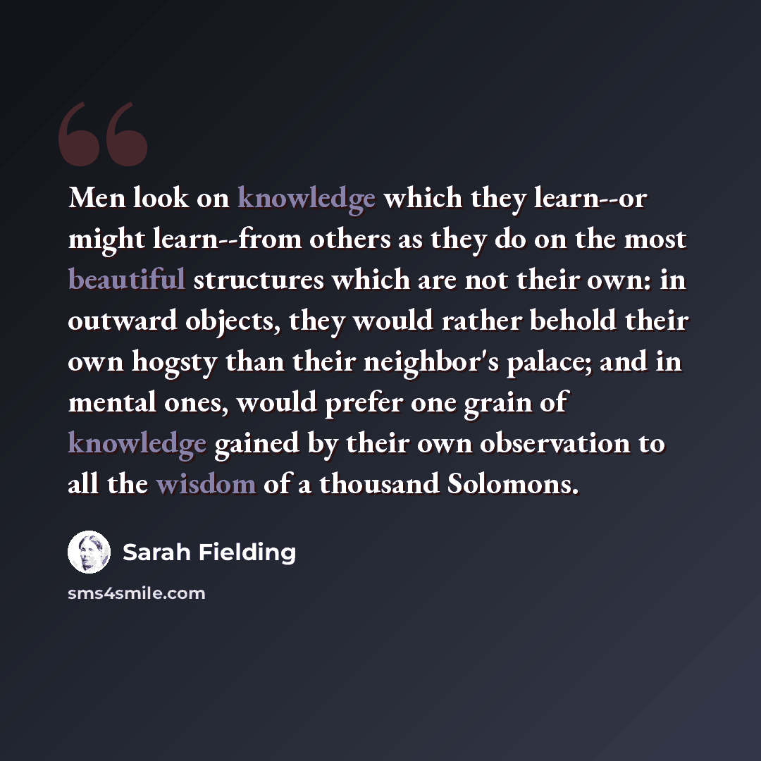 “Men look on knowledge which they learn--or might learn--from others as they do on the most beautiful structures which are not their own: in outward objects, they would rather behold their own hogsty than their neighbor's palace; and in mental ones, would prefer one grain of knowledge gained by…” quote by Sarah Fielding