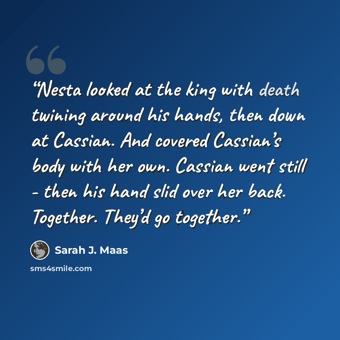 “Nesta looked at the king with death twining around his hands, then down at Cassian. And covered Cassian’s body with her own. Cassian went still - then his hand slid over her back. Together. They’d go together.” quote by Sarah J. Maas