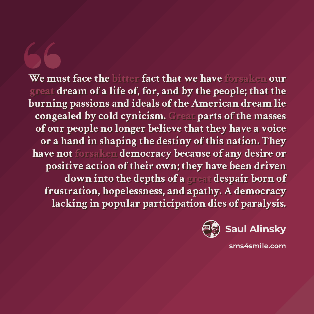 “We must face the bitter fact that we have forsaken our great dream of a life of, for, and by the people; that the burning passions and ideals of the American dream lie congealed by cold cynicism. Great parts of the masses of our people no longer believe that they have a voice or a hand in shaping…” quote by Saul Alinsky
