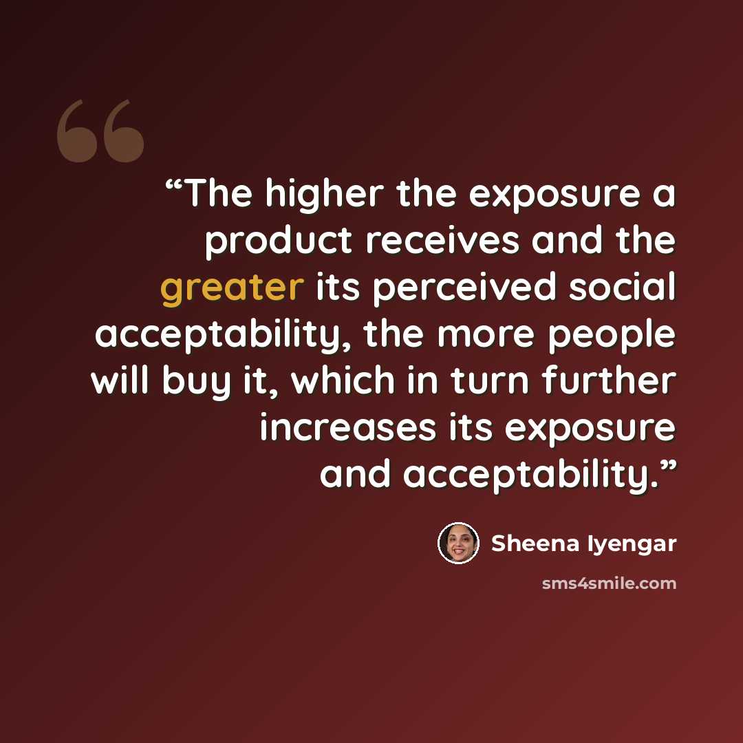 “The higher the exposure a product receives and the greater its perceived social acceptability, the more people will buy it, which in turn further increases its exposure and acceptability.” quote by Sheena Iyengar