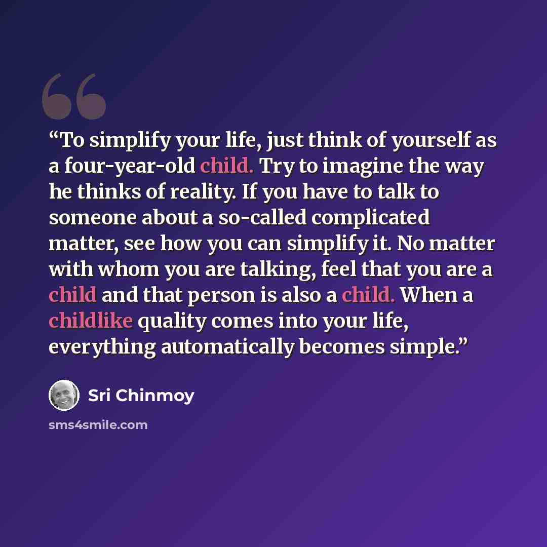 “To simplify your life, just think of yourself as a four-year-old child. Try to imagine the way he thinks of reality. If you have to talk to someone about a so-called complicated matter, see how you can simplify it. No matter with whom you are talking, feel that you are a child and that person is…” quote by Sri Chinmoy