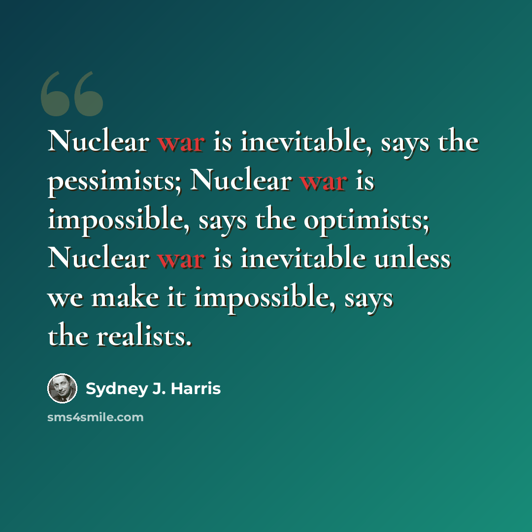 “Nuclear war is inevitable, says the pessimists; Nuclear war is impossible, says the optimists; Nuclear war is inevitable unless we make it impossible, says the realists.” quote by Sydney J. Harris