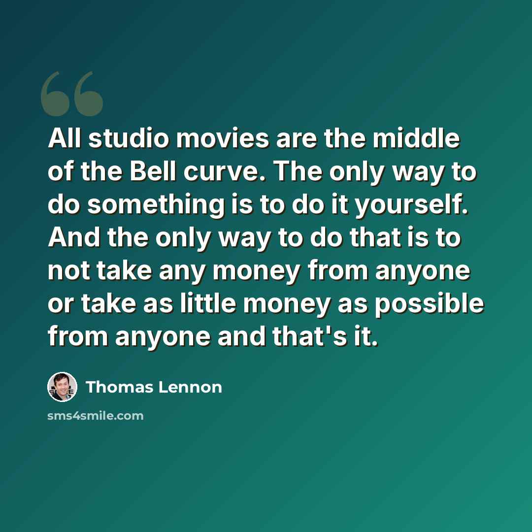 “All studio movies are the middle of the Bell curve. The only way to do something is to do it yourself. And the only way to do that is to not take any money from anyone or take as little money as possible from anyone and that's it.” quote by Thomas Lennon