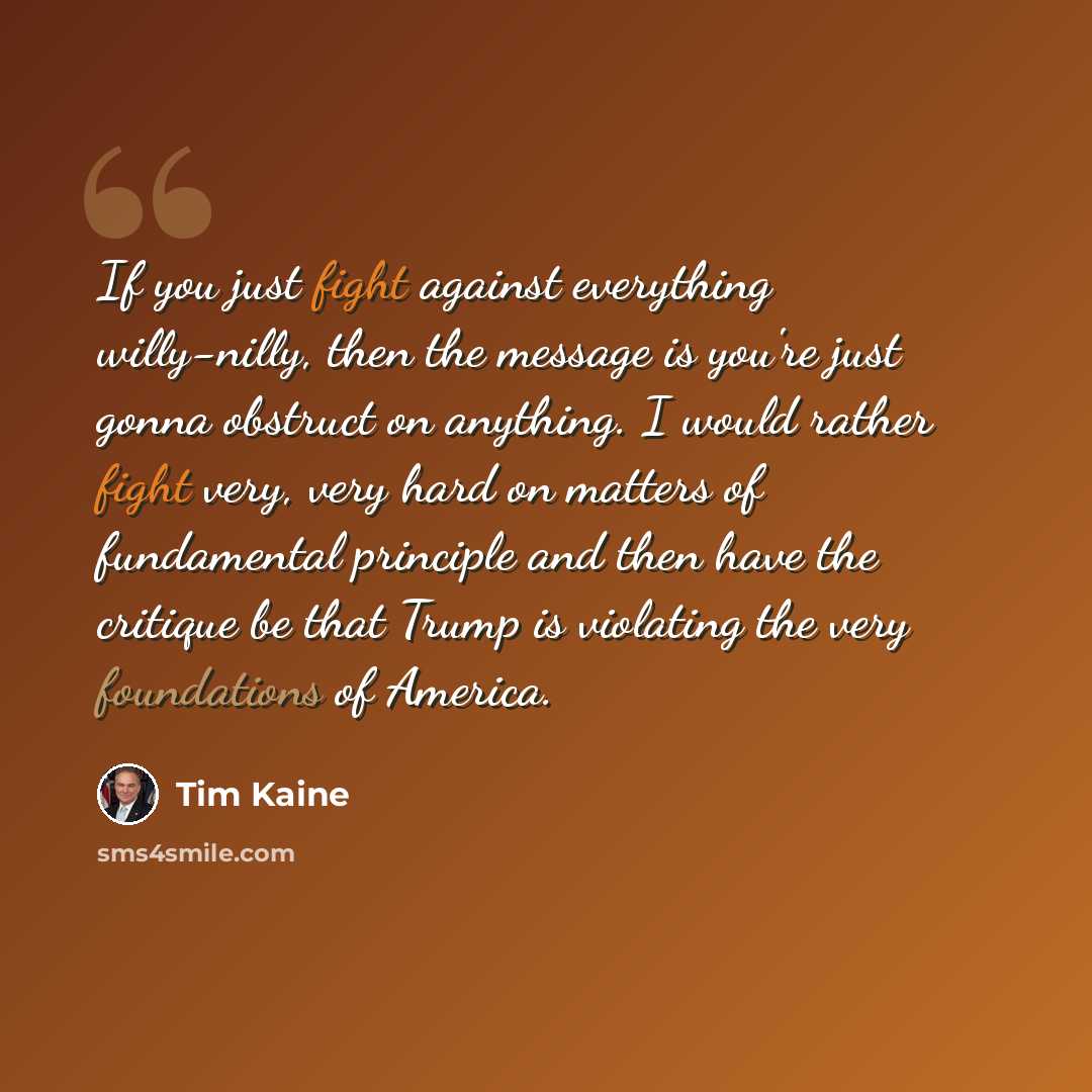 “If you just fight against everything willy-nilly, then the message is you're just gonna obstruct on anything. I would rather fight very, very hard on matters of fundamental principle and then have the critique be that Trump is violating the very foundations of America.” quote by Tim Kaine