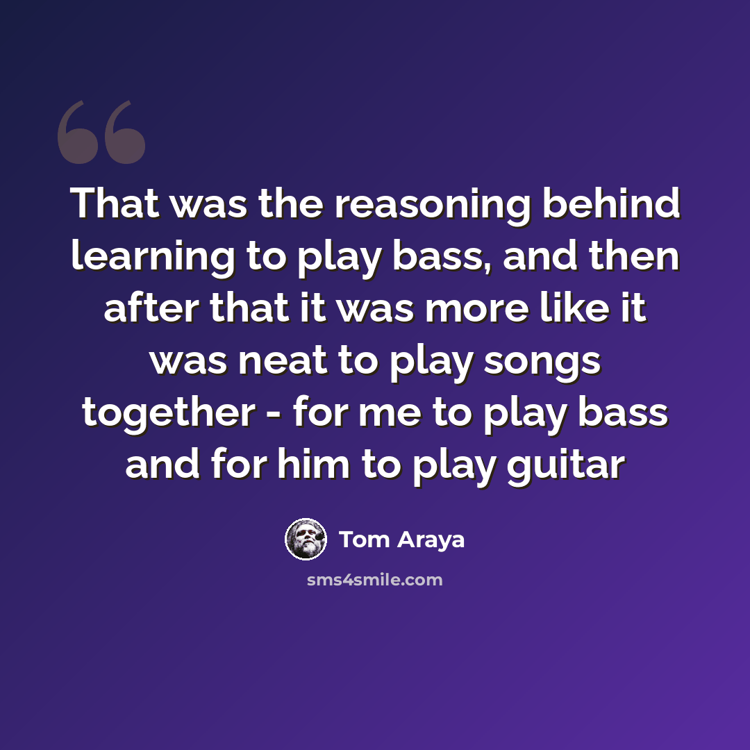 “That was the reasoning behind learning to play bass, and then after that it was more like it was neat to play songs together - for me to play bass and for him to play guitar” quote by Tom Araya