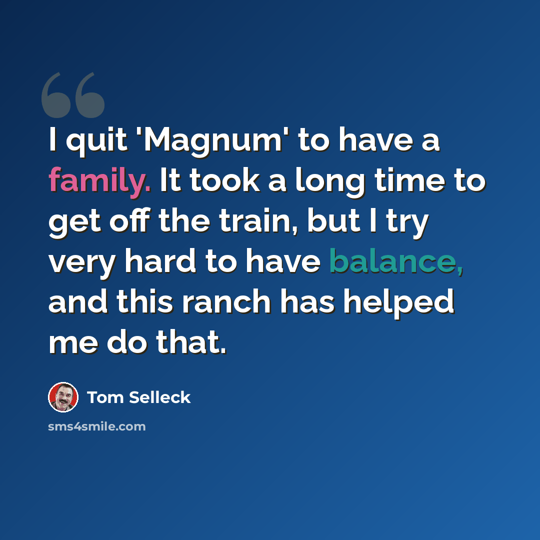 “I quit 'Magnum' to have a family. It took a long time to get off the train, but I try very hard to have balance, and this ranch has helped me do that.” quote by Tom Selleck