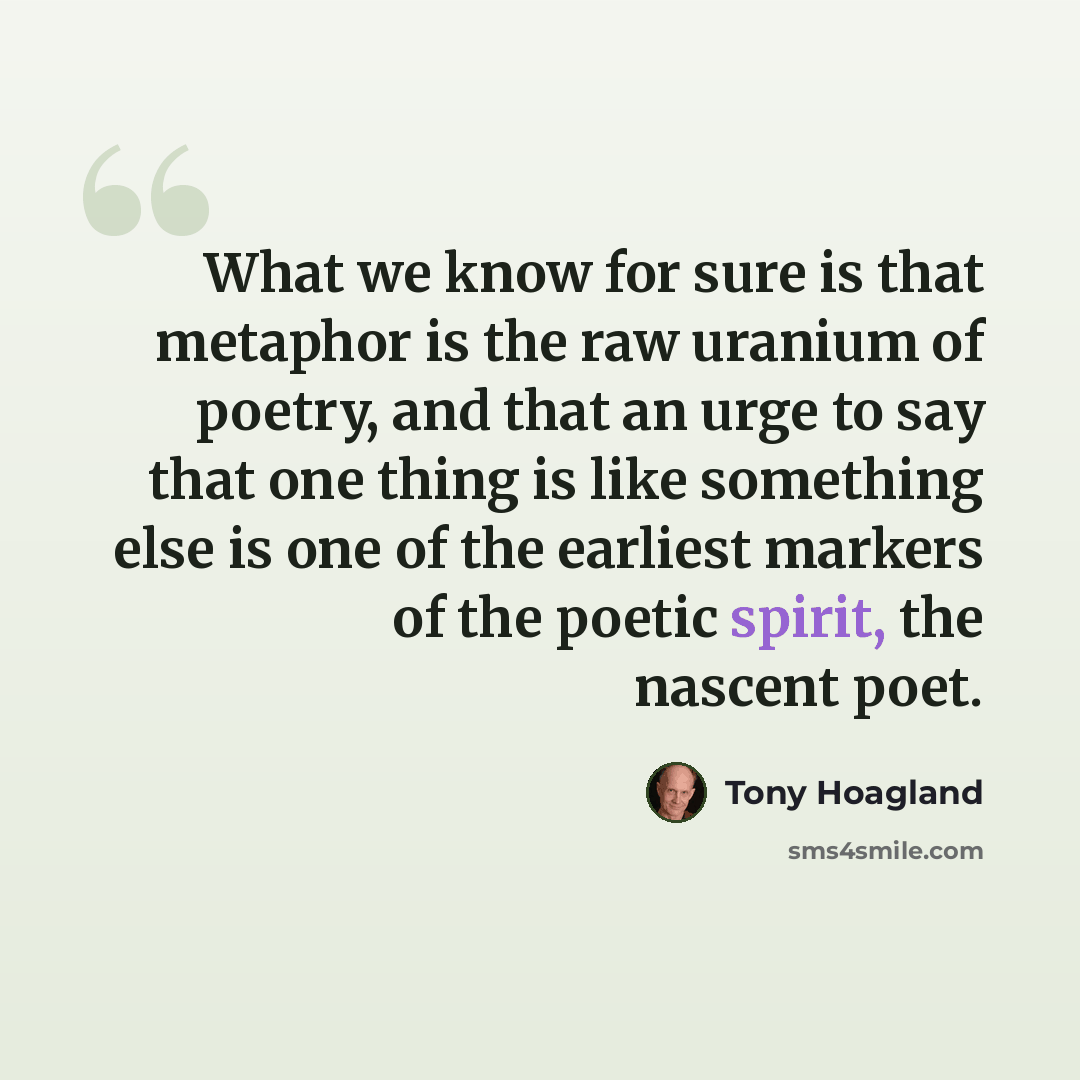 “What we know for sure is that metaphor is the raw uranium of poetry, and that an urge to say that one thing is like something else is one of the earliest markers of the poetic spirit, the nascent poet.” quote by Tony Hoagland