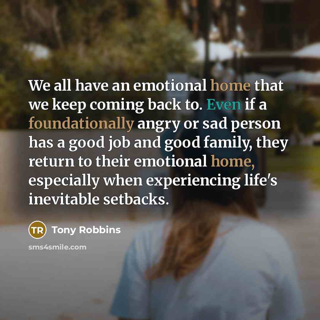 “We all have an emotional home that we keep coming back to. Even if a foundationally angry or sad person has a good job and good family, they return to their emotional home, especially when experiencing life's inevitable setbacks.” quote by Tony Robbins