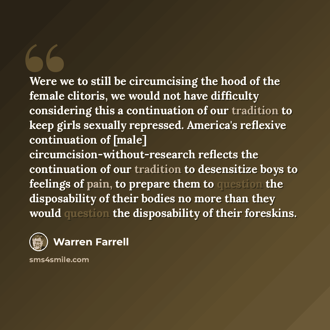 “Were we to still be circumcising the hood of the female clitoris, we would not have difficulty considering this a continuation of our tradition to keep girls sexually repressed. America's reflexive continuation of [male] circumcision-without-research reflects the continuation of our tradition to…” quote by Warren Farrell