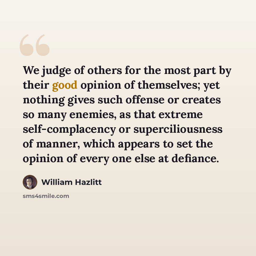 “We judge of others for the most part by their good opinion of themselves; yet nothing gives such offense or creates so many enemies, as that extreme self-complacency or superciliousness of manner, which appears to set the opinion of every one else at defiance.” quote by William Hazlitt