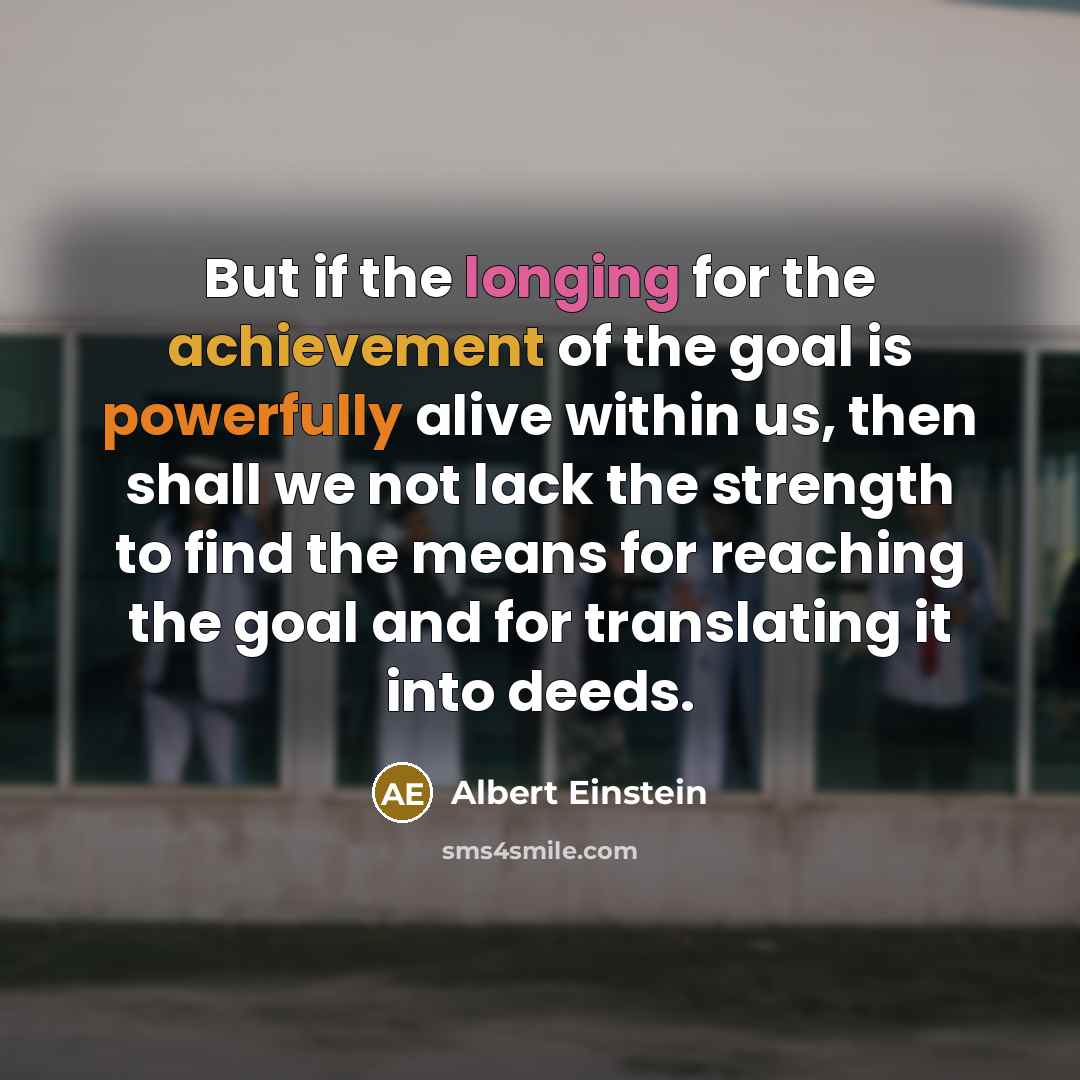 “But if the longing for the achievement of the goal is powerfully alive within us, then shall we not lack the strength to find the means for reaching the goal and for translating it into deeds.” quote by Albert Einstein