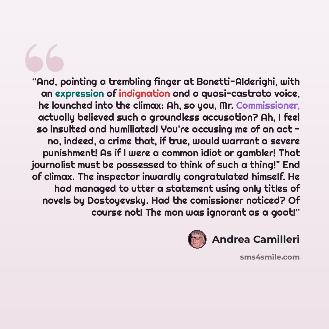 “And, pointing a trembling finger at Bonetti-Alderighi, with an expression of indignation and a quasi-castrato voice, he launched into the climax: Ah, so you, Mr. Commissioner, actually believed such a groundless accusation? Ah, I feel so insulted and humiliated! You're accusing me of an act - no…” quote by Andrea Camilleri