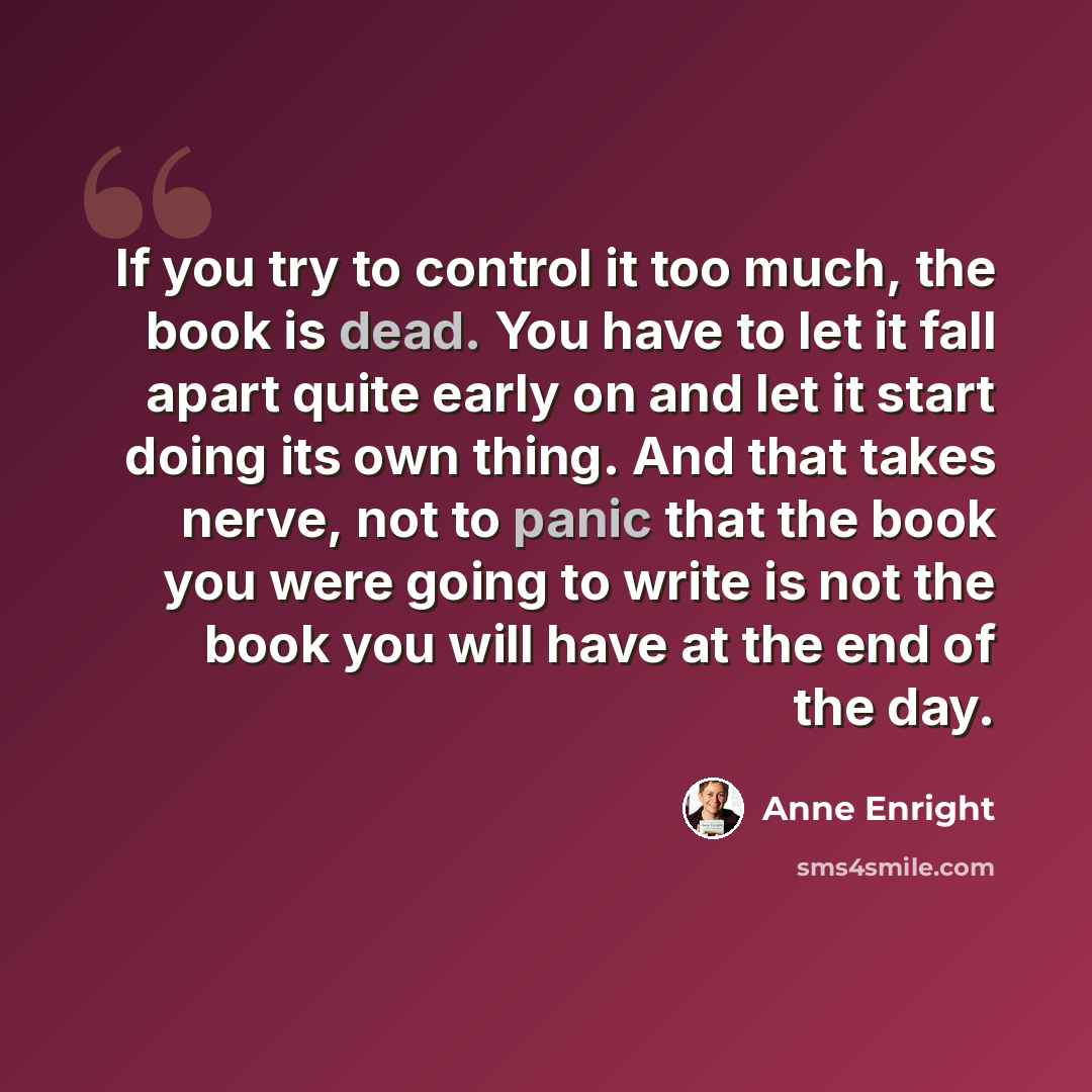 “If you try to control it too much, the book is dead. You have to let it fall apart quite early on and let it start doing its own thing. And that takes nerve, not to panic that the book you were going to write is not the book you will have at the end of the day.” quote by Anne Enright