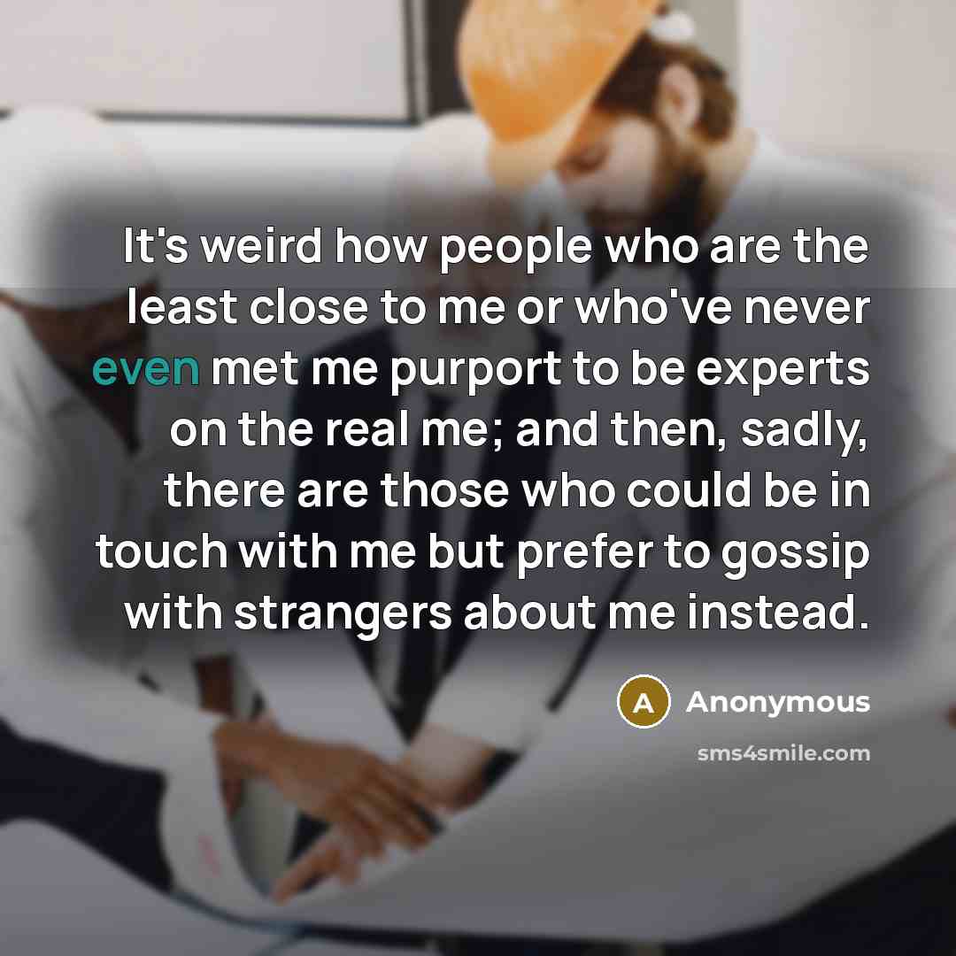 “It's weird how people who are the least close to me or who've never even met me purport to be experts on the real me; and then, sadly, there are those who could be in touch with me but prefer to gossip with strangers about me instead.” quote by Anonymous