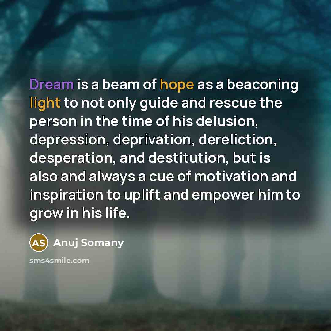 “Dream is a beam of hope as a beaconing light to not only guide and rescue the person in the time of his delusion, depression, deprivation, dereliction, desperation, and destitution, but is also and always a cue of motivation and inspiration to uplift and empower him to grow in his life.” quote by Anuj Somany