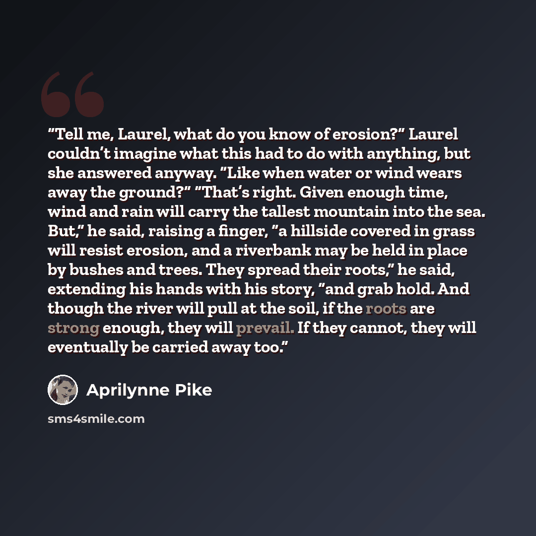 “Tell me, Laurel, what do you know of erosion?” Laurel couldn’t imagine what this had to do with anything, but she answered anyway. “Like when water or wind wears away the ground?” “That’s right. Given enough time, wind and rain will carry the tallest mountain into the sea. But,” he said, raising a…” quote by Aprilynne Pike