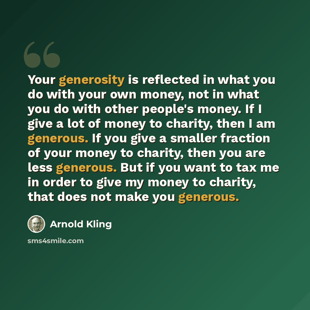 “Your generosity is reflected in what you do with your own money, not in what you do with other people's money. If I give a lot of money to charity, then I am generous. If you give a smaller fraction of your money to charity, then you are less generous. But if you want to tax me in order to give my…” quote by Arnold Kling
