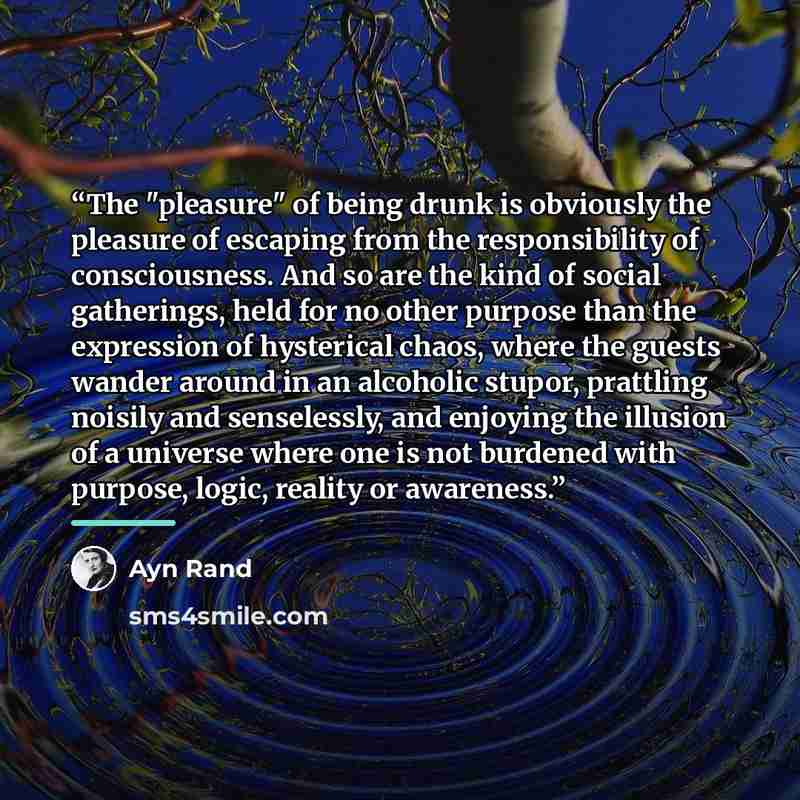 “The "pleasure" of being drunk is obviously the pleasure of escaping from the responsibility of consciousness. And so are the kind of social gatherings, held for no other purpose than the expression of hysterical chaos, where the guests wander around in an alcoholic stupor, prattling noisily and…” quote by Ayn Rand