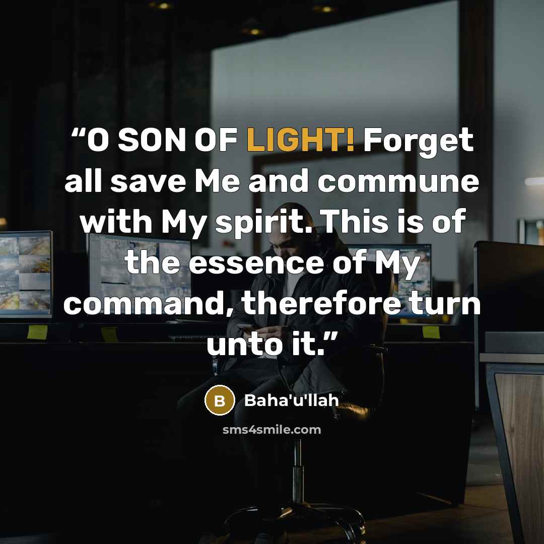 “O SON OF LIGHT! Forget all save Me and commune with My spirit. This is of the essence of My command, therefore turn unto it.” quote by Bahá'u'lláh
