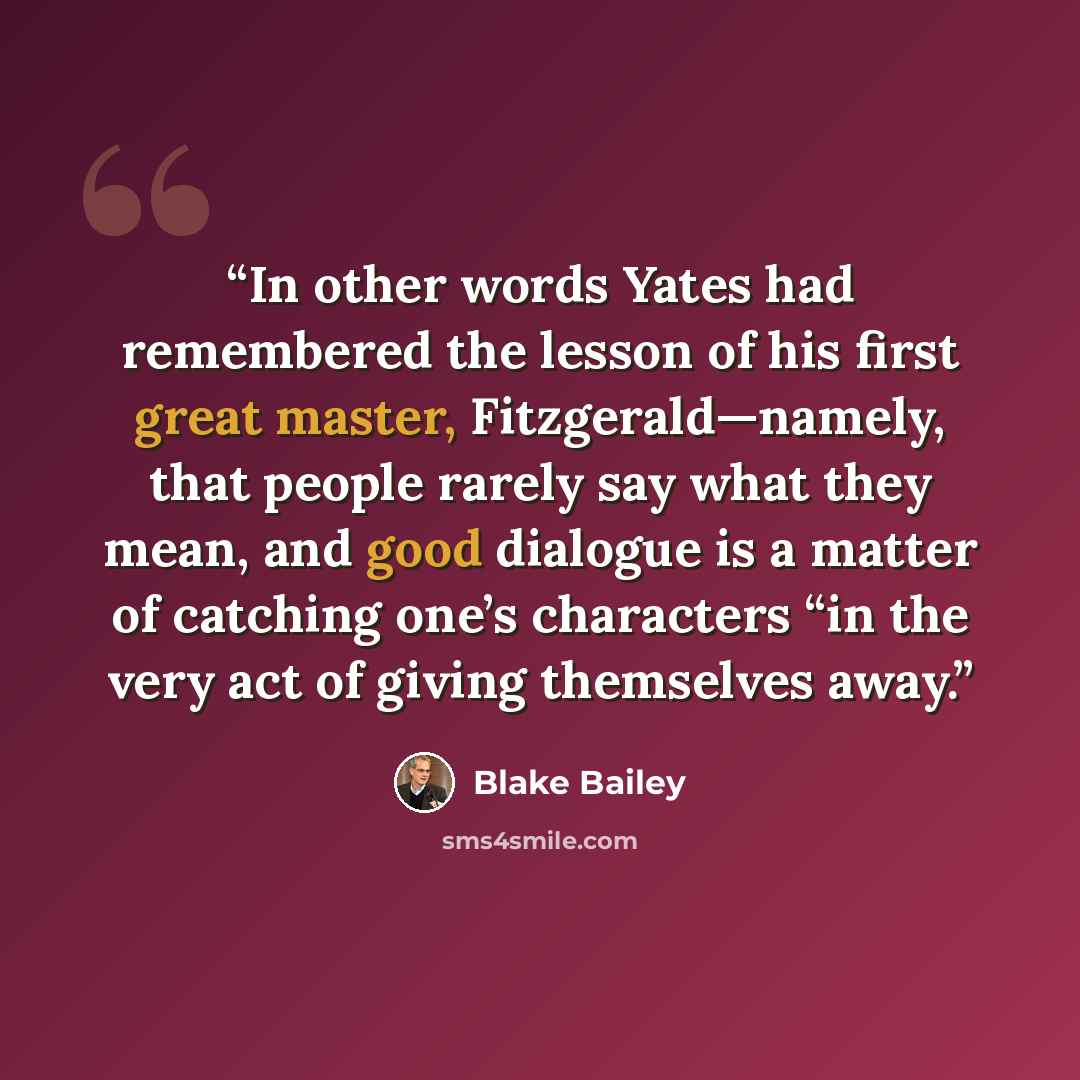 “In other words Yates had remembered the lesson of his first great master, Fitzgerald—namely, that people rarely say what they mean, and good dialogue is a matter of catching one’s characters “in the very act of giving themselves away.” quote by Blake Bailey