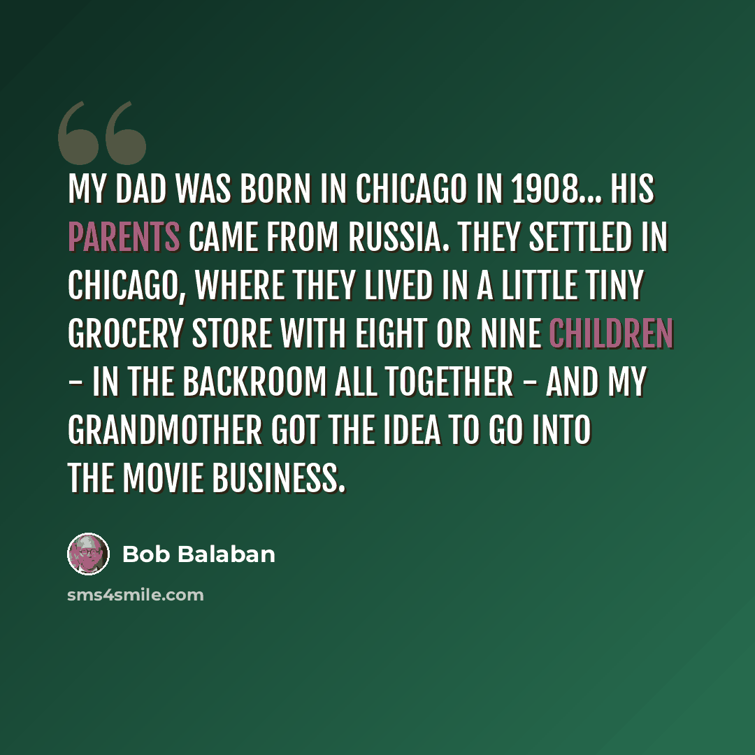 “My dad was born in Chicago in 1908... his parents came from Russia. They settled in Chicago, where they lived in a little tiny grocery store with eight or nine children - in the backroom all together - and my grandmother got the idea to go into the movie business.” quote by Bob Balaban