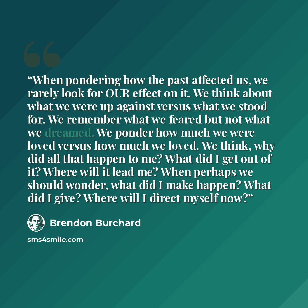 “When pondering how the past affected us, we rarely look for OUR effect on it. We think about what we were up against versus what we stood for. We remember what we feared but not what we dreamed. We ponder how much we were loved versus how much we loved. We think, why did all that happen to me?…” quote by Brendon Burchard