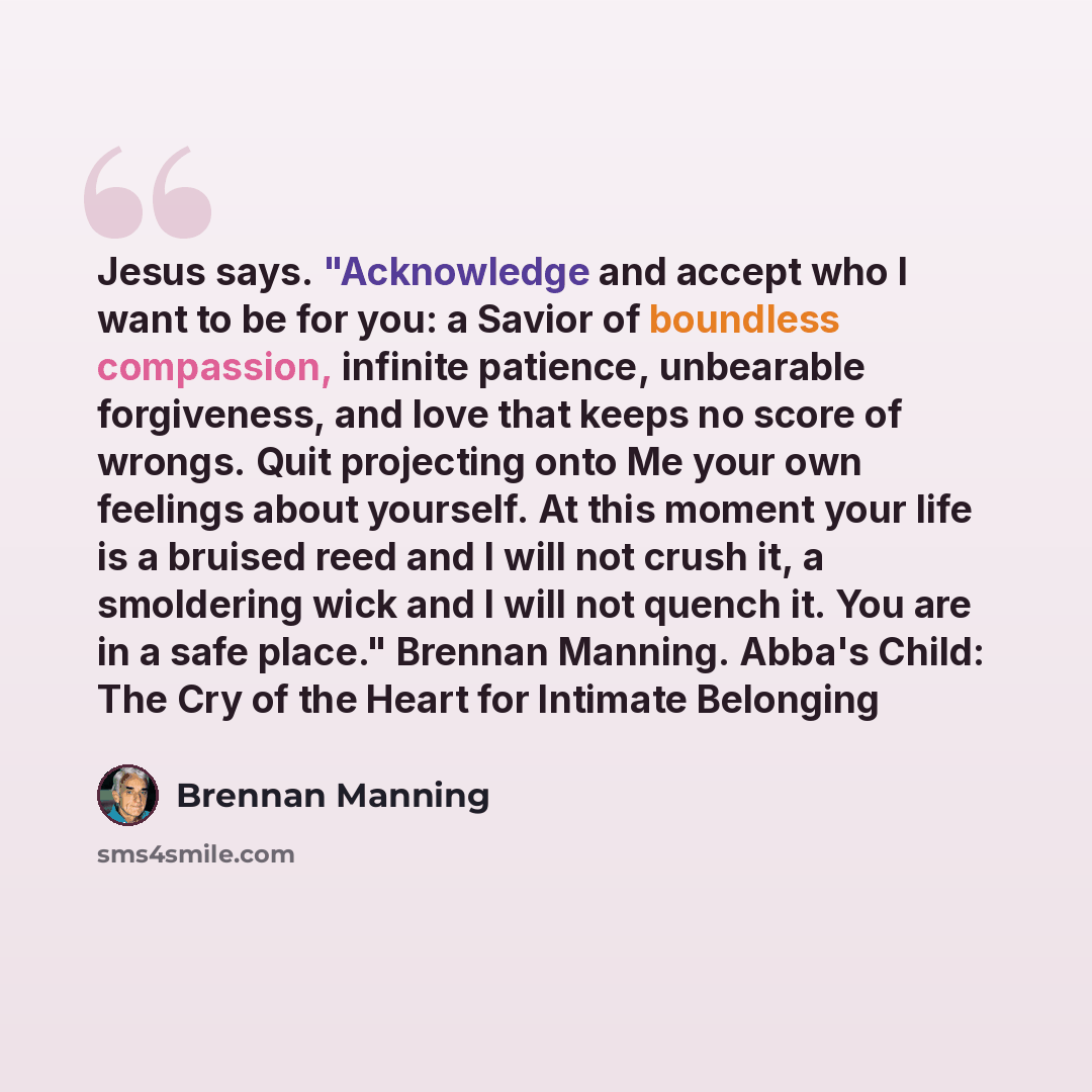 “Jesus says. "Acknowledge and accept who I want to be for you: a Savior of boundless compassion, infinite patience, unbearable forgiveness, and love that keeps no score of wrongs. Quit projecting onto Me your own feelings about yourself. At this moment your life is a bruised reed and I will not…” quote by Brennan Manning
